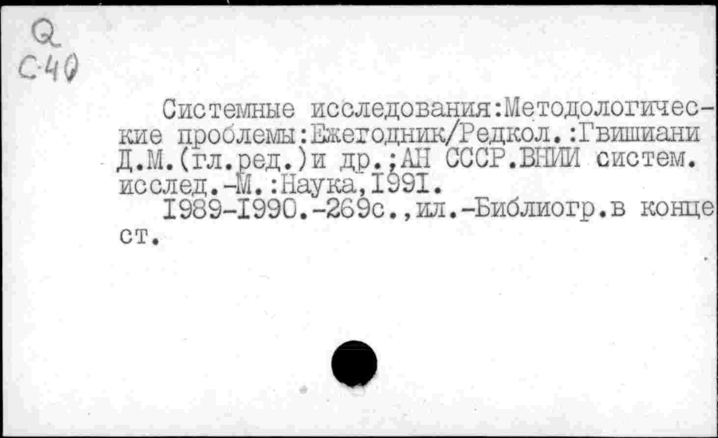 ﻿Системные исследования:Ме тодологине с-кие проблемы: Ежегодник/Редкол.:Гвишиани Д.М.(гл.ред.)и др.;АН СССР.ВНИИ систем, исслед. -М.: Наука’, 1991.
1989-1990.-269с.,ил.-Библиогр.в конце